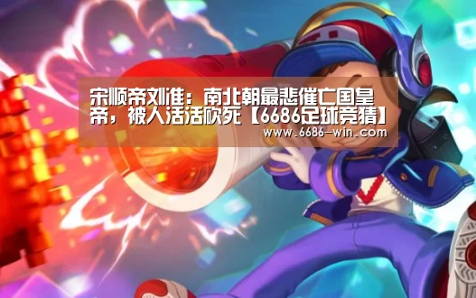 宋顺帝刘准:南北朝最悲催亡国皇帝,被人活活砍死【6686足球竞猜】(图2) 6686电竞直播
